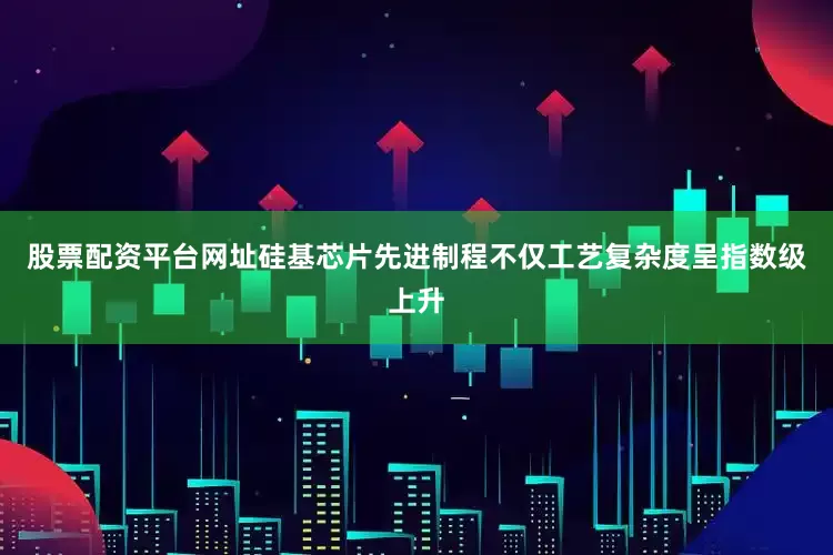 股票配资平台网址硅基芯片先进制程不仅工艺复杂度呈指数级上升