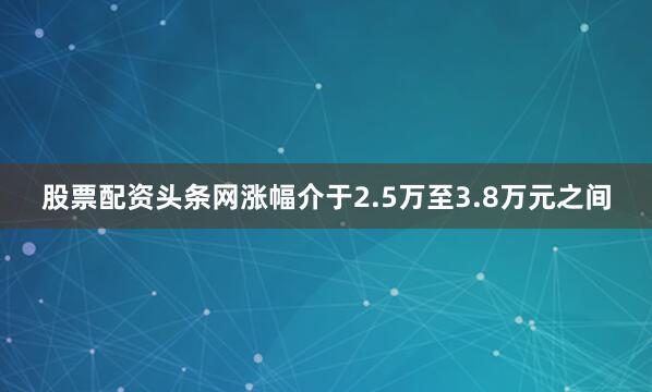 股票配资头条网涨幅介于2.5万至3.8万元之间