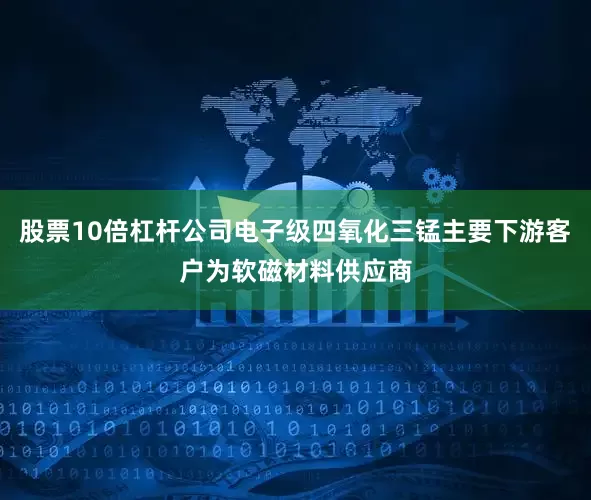 股票10倍杠杆公司电子级四氧化三锰主要下游客户为软磁材料供应商