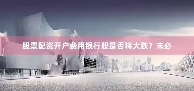股票配资开户费用银行股是否将大跌？未必