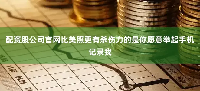 配资股公司官网比美照更有杀伤力的是你愿意举起手机记录我