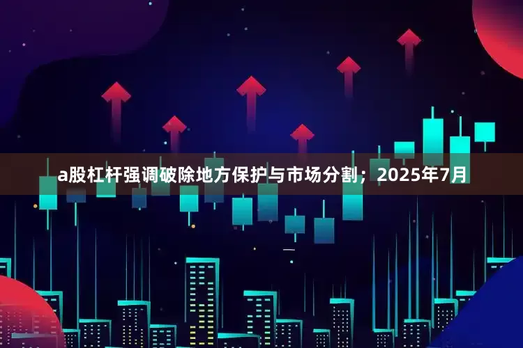 a股杠杆强调破除地方保护与市场分割；2025年7月