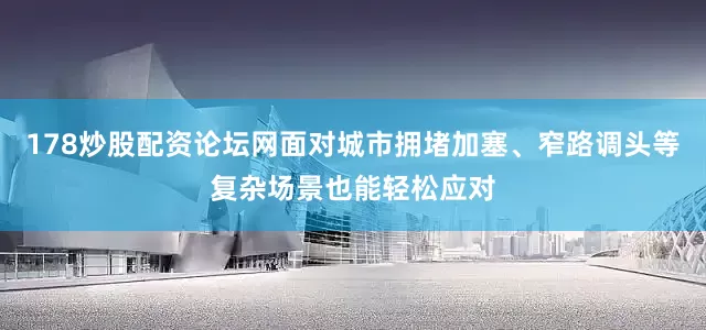 178炒股配资论坛网面对城市拥堵加塞、窄路调头等复杂场景也能轻松应对