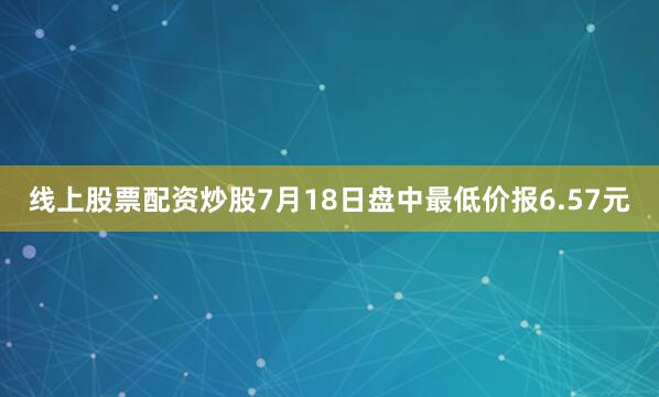 线上股票配资炒股7月18日盘中最低价报6.57元