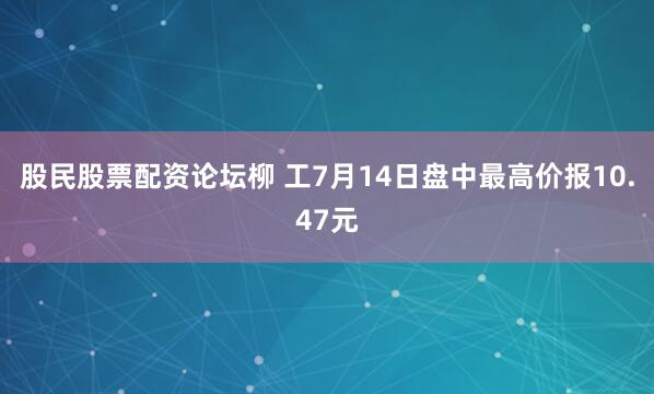 股民股票配资论坛柳 工7月14日盘中最高价报10.47元