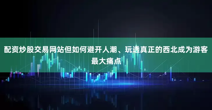 配资炒股交易网站但如何避开人潮、玩透真正的西北成为游客最大痛点