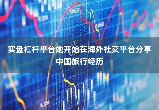 实盘杠杆平台她开始在海外社交平台分享中国旅行经历