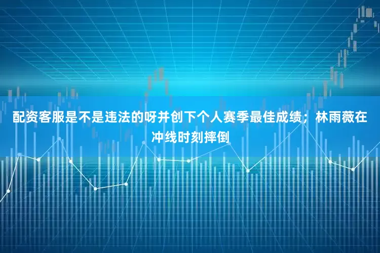 配资客服是不是违法的呀并创下个人赛季最佳成绩；林雨薇在冲线时刻摔倒