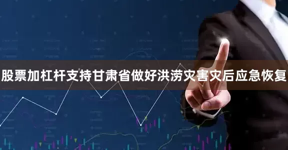 股票加杠杆支持甘肃省做好洪涝灾害灾后应急恢复