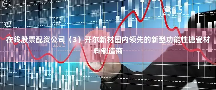 在线股票配资公司（3）开尔新材国内领先的新型功能性搪瓷材料制造商