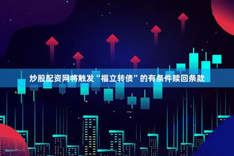 炒股配资网将触发“福立转债”的有条件赎回条款