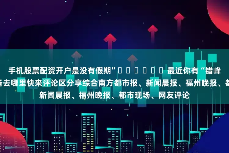 手机股票配资开户是没有假期”✈️✈️✈️最近你有“错峰游”的打算吗？准备去哪里快来评论区分享综合南方都市报、新闻晨报、福州晚报、都市现场、网友评论